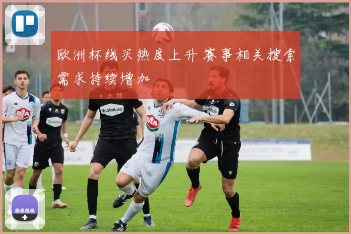 欧洲杯线买热度上升 赛事相关搜索需求持续增加