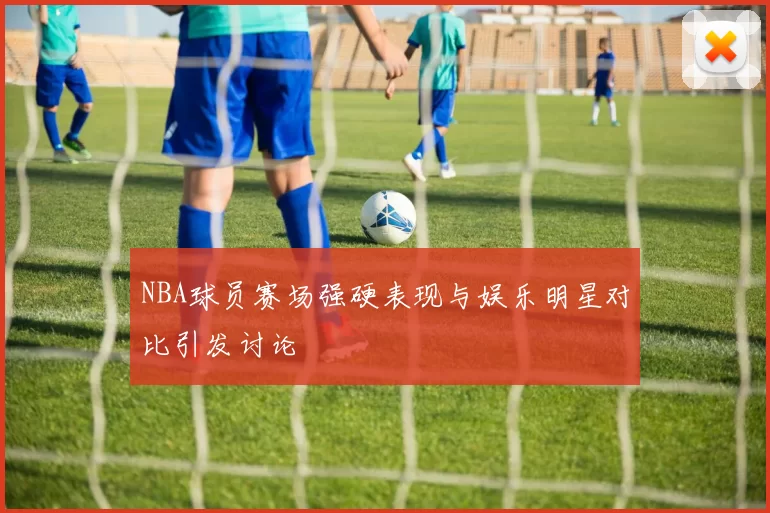 NBA球员赛场强硬表现与娱乐明星对比引发讨论