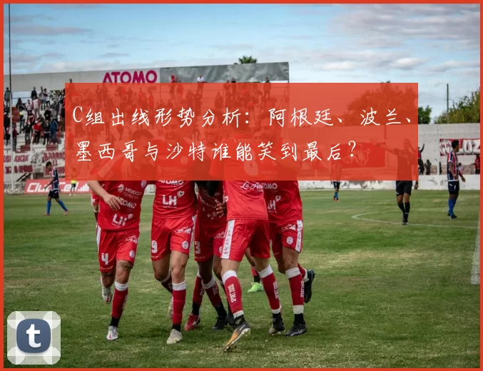 C组出线形势分析：阿根廷、波兰、墨西哥与沙特谁能笑到最后？
