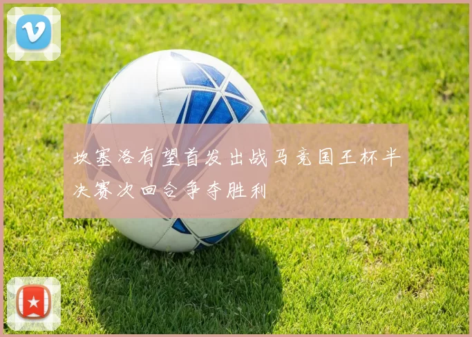 坎塞洛有望首发出战马竞国王杯半决赛次回合争夺胜利