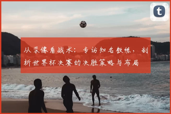 从录像看战术：专访知名教练，剖析世界杯决赛的决胜策略与布局