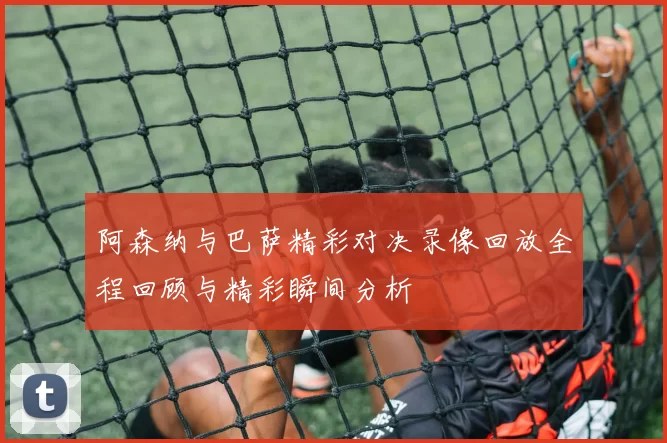 阿森纳与巴萨精彩对决录像回放全程回顾与精彩瞬间分析