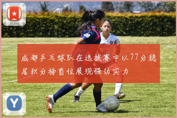 成都乒乓球队在选拔赛中以77分稳居积分榜首位展现强劲实力