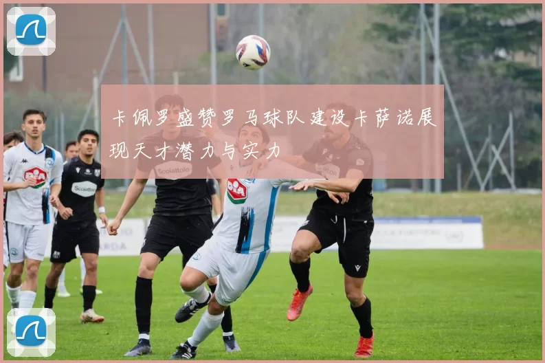 卡佩罗盛赞罗马球队建设卡萨诺展现天才潜力与实力