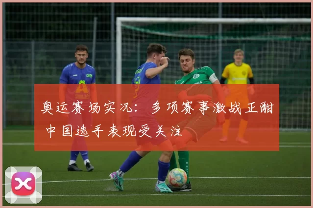 奥运赛场实况：多项赛事激战正酣 中国选手表现受关注
