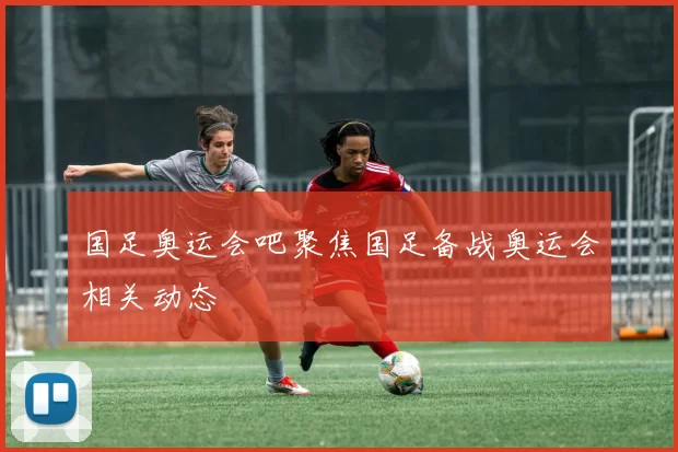 国足奥运会吧聚焦国足备战奥运会相关动态