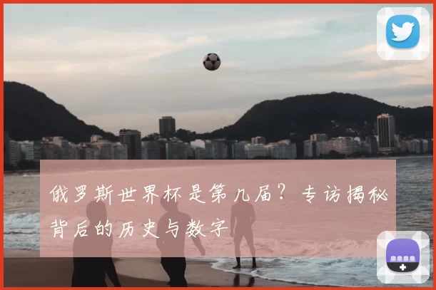 俄罗斯世界杯是第几届？专访揭秘背后的历史与数字