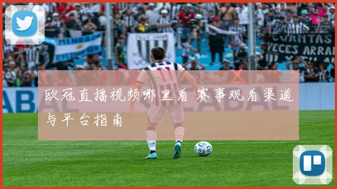 欧冠直播视频哪里看 赛事观看渠道与平台指南