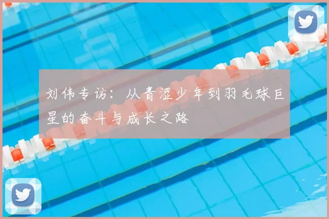 刘伟专访:从青涩少年到羽毛球巨星的奋斗与成长之路