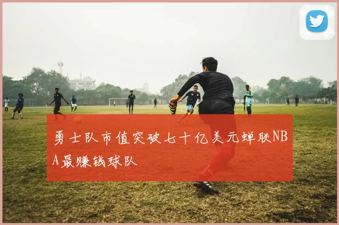 勇士队市值突破七十亿美元蝉联NBA最赚钱球队