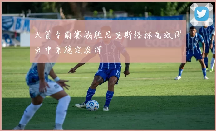 火箭季前赛战胜尼克斯格林高效得分申京稳定发挥