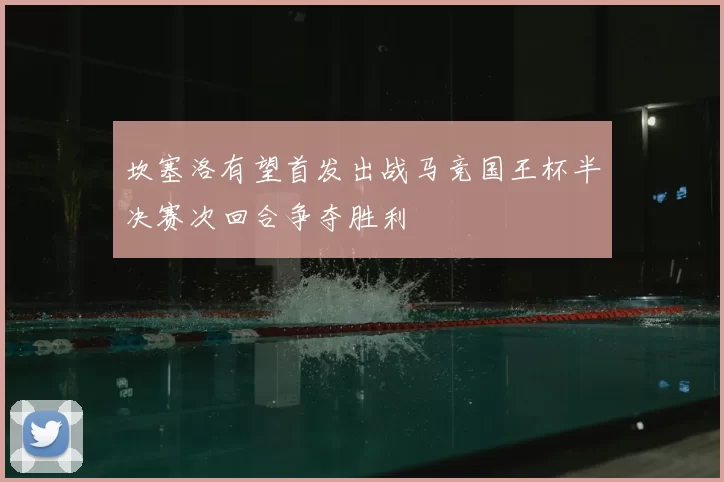 坎塞洛有望首发出战马竞国王杯半决赛次回合争夺胜利