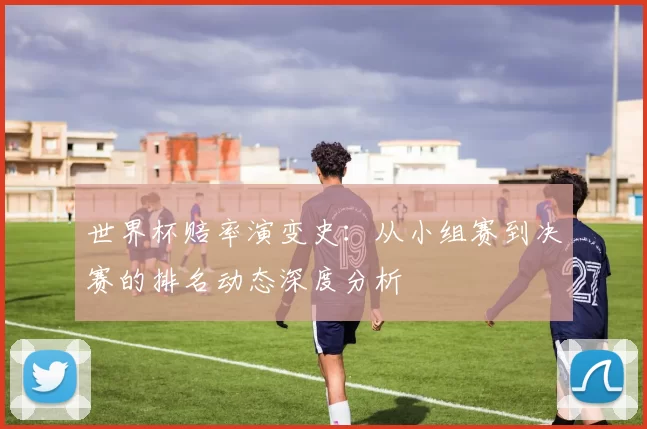 世界杯赔率演变史:从小组赛到决赛的排名动态深度分析