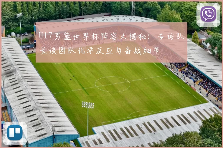 U17男篮世界杯阵容大揭秘:专访队长谈团队化学反应与备战细节