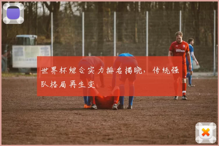 世界杯综合实力排名揭晓，传统强队格局再生变