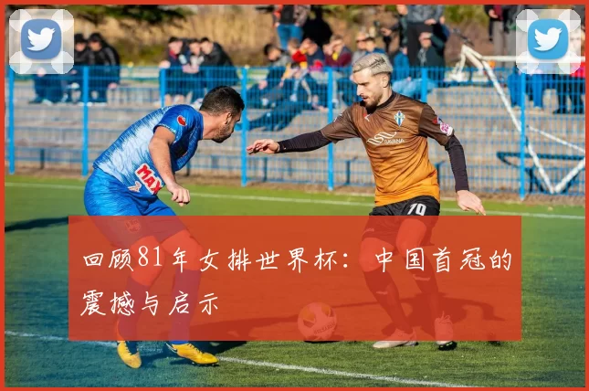 回顾81年女排世界杯:中国首冠的震撼与启示