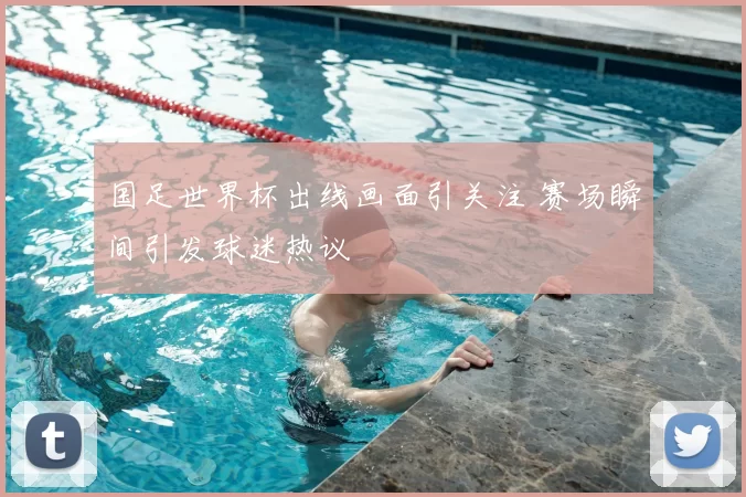 国足世界杯出线画面引关注 赛场瞬间引发球迷热议